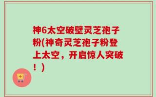 神6太空破壁灵芝孢子粉(神奇灵芝孢子粉登上太空，开启惊人突破！)