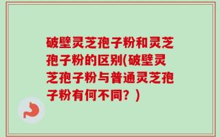 破壁灵芝孢子粉和灵芝孢子粉的区别(破壁灵芝孢子粉与普通灵芝孢子粉有何不同？)
