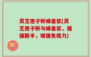 灵芝孢子粉蜂皇浆(灵芝孢子粉与蜂皇浆，强强联手，增强免疫力)