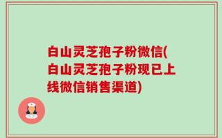 白山灵芝孢子粉微信(白山灵芝孢子粉现已上线微信销售渠道)