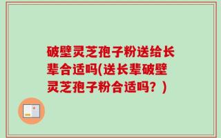 破壁灵芝孢子粉送给长辈合适吗(送长辈破壁灵芝孢子粉合适吗？)