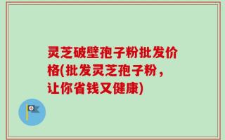 灵芝破壁孢子粉批发价格(批发灵芝孢子粉，让你省钱又健康)
