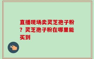 直播现场卖灵芝孢子粉？灵芝孢子粉在哪里能买到