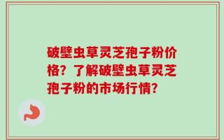 破壁虫草灵芝孢子粉价格？了解破壁虫草灵芝孢子粉的市场行情？