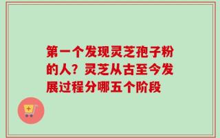 第一个发现灵芝孢子粉的人？灵芝从古至今发展过程分哪五个阶段