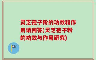 灵芝孢子粉的功效和作用请回答(灵芝孢子粉的功效与作用研究)