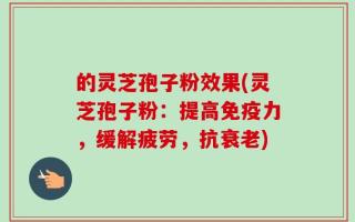 的灵芝孢子粉效果(灵芝孢子粉：提高免疫力，缓解疲劳，抗衰老)