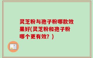 灵芝粉与孢子粉哪款效果好(灵芝粉和孢子粉哪个更有效？)