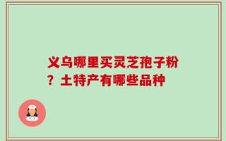 义乌哪里买灵芝孢子粉？土特产有哪些品种