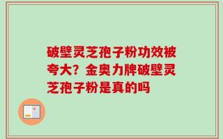 破壁灵芝孢子粉功效被夸大？金奥力牌破壁灵芝孢子粉是真的吗