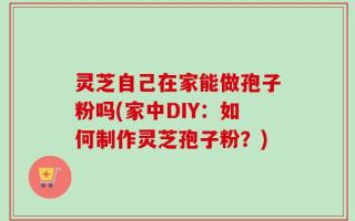 灵芝自己在家能做孢子粉吗(家中DIY：如何制作灵芝孢子粉？)