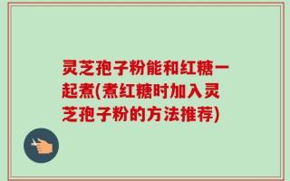 灵芝孢子粉能和红糖一起煮(煮红糖时加入灵芝孢子粉的方法推荐)