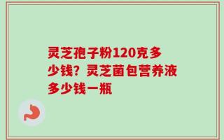 灵芝孢子粉120克多少钱？灵芝菌包营养液多少钱一瓶