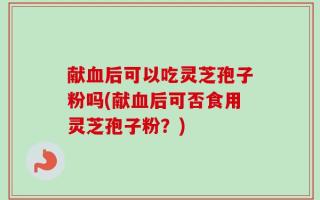 献血后可以吃灵芝孢子粉吗(献血后可否食用灵芝孢子粉？)
