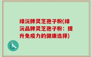 绿沅牌灵芝孢子粉(绿沅品牌灵芝孢子粉：提升免疫力的健康选择)