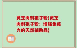 灵芝肉刺孢子粉(灵芝肉刺孢子粉：增强免疫力的天然辅助品)