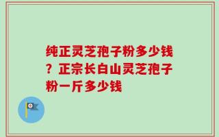 纯正灵芝孢子粉多少钱？正宗长白山灵芝孢子粉一斤多少钱