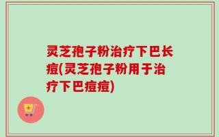 灵芝孢子粉治疗下巴长痘(灵芝孢子粉用于治疗下巴痘痘)