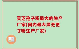 灵芝孢子粉最大的生产厂家(国内最大灵芝孢子粉生产厂家)