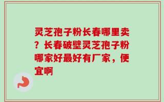 灵芝孢子粉长春哪里卖？长春破壁灵芝孢子粉哪家好最好有厂家，便宜啊