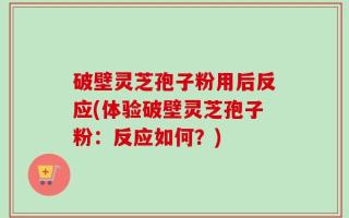破壁灵芝孢子粉用后反应(体验破壁灵芝孢子粉：反应如何？)