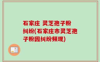 石家庄 灵芝孢子粉 纠纷(石家庄市灵芝孢子粉因纠纷频现)