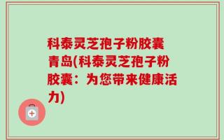 科泰灵芝孢子粉胶囊 青岛(科泰灵芝孢子粉胶囊：为您带来健康活力)