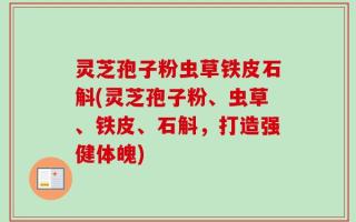 灵芝孢子粉虫草铁皮石斛(灵芝孢子粉、虫草、铁皮、石斛，打造强健体魄)