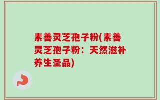 素善灵芝孢子粉(素善灵芝孢子粉：天然滋补养生圣品)