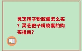 灵芝孢子粉胶囊怎么买？灵芝孢子粉胶囊的购买指南？