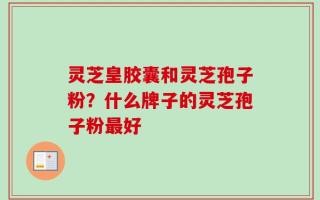 灵芝皇胶囊和灵芝孢子粉？什么牌子的灵芝孢子粉最好