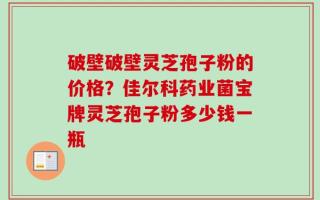 破壁破壁灵芝孢子粉的价格？佳尔科药业菌宝牌灵芝孢子粉多少钱一瓶
