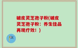 破皮灵芝孢子粉(破皮灵芝孢子粉：养生佳品再现疗效！)