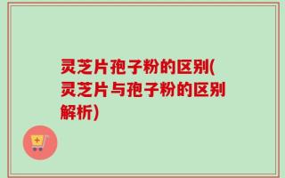 灵芝片孢子粉的区别(灵芝片与孢子粉的区别解析)