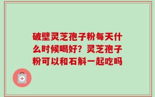 破壁灵芝孢子粉每天什么时候喝好？灵芝孢子粉可以和石斛一起吃吗