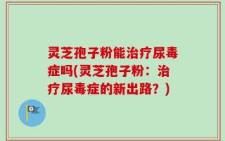 灵芝孢子粉能治疗尿毒症吗(灵芝孢子粉：治疗尿毒症的新出路？)