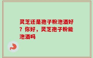 灵芝还是孢子粉泡酒好？你好，灵芝孢子粉能泡酒吗