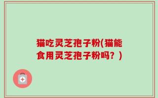 猫吃灵芝孢子粉(猫能食用灵芝孢子粉吗？)