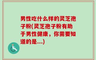 男性吃什么样的灵芝孢子粉(灵芝孢子粉有助于男性健康，你需要知道的是...)