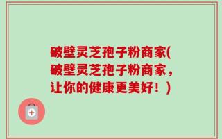 破壁灵芝孢子粉商家(破壁灵芝孢子粉商家，让你的健康更美好！)