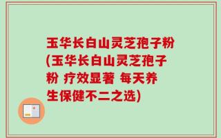 玉华长白山灵芝孢子粉(玉华长白山灵芝孢子粉 疗效显著 每天养生保健不二之选)