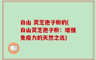 白山 灵芝孢子粉的(白山灵芝孢子粉：增强免疫力的天然之选)