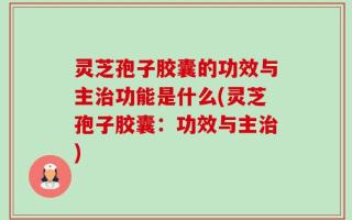 灵芝孢子胶囊的功效与主治功能是什么(灵芝孢子胶囊：功效与主治)