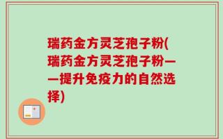 瑞药金方灵芝孢子粉(瑞药金方灵芝孢子粉——提升免疫力的自然选择)