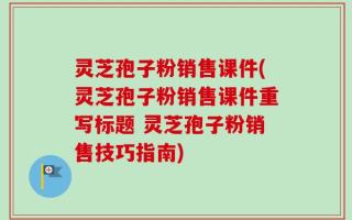 灵芝孢子粉销售课件(灵芝孢子粉销售课件重写标题 灵芝孢子粉销售技巧指南)