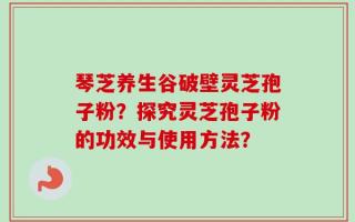 琴芝养生谷破壁灵芝孢子粉？探究灵芝孢子粉的功效与使用方法？