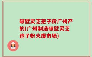 破壁灵芝孢子粉广州产的(广州制造破壁灵芝孢子粉火爆市场)