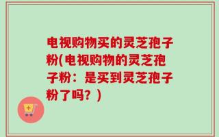 电视购物买的灵芝孢子粉(电视购物的灵芝孢子粉：是买到灵芝孢子粉了吗？)