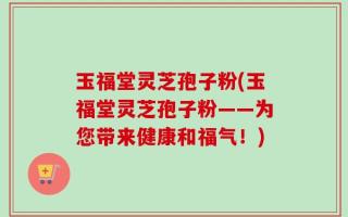 玉福堂灵芝孢子粉(玉福堂灵芝孢子粉——为您带来健康和福气！)