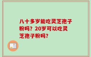 八十多岁能吃灵芝孢子粉吗？20岁可以吃灵芝孢子粉吗？